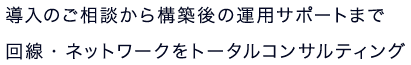 導入のご相談から構築後の運用サポートまで回線・ネットワークをトータルコンサルティング